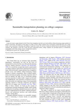 Sustainable transportation planning on college campuses
Carlos J.L. Balsas*
Department of Landscape Architecture and Regional Planning, University of Massachusetts, Hills North, Amherst, MA 01003, USA
Received 1 February 2002; revised 1 March 2002; accepted 1 June 2002
Abstract
In the last decade, campus planners in the US have been struggling to provide access and mobility without destroying campus qualities as
distinct communities. The purpose of this paper is to reﬂect on how college campuses have encouraged a modal shift from cars to other
modes, and in particular to bicycling and walking. I report the results of a survey of eight pre-selected bicycle and pedestrian friendly
campuses. My argument is that due to their pro-active educational milieu, college campuses are privileged places to communicate
sustainability and to help reshape society’s transportation patterns.
q 2002 Elsevier Science Ltd. All rights reserved.
Keywords: Campus; Transportation; Planning; Sustainability
1. Introduction
The United States has an extremely high automobile
dependence. Automobiles not only are the focus of
transportation systems but they very often push the planning
decision making processes (Newman and Kenworthy,
1999). It is extensively accepted that trends in motorization
on college campuses equate those experienced by society at
large. In the last decade, campus planners have struggled to
provide access and mobility without destroying campus
qualities as distinct communities. Due to federal require-
ments concerning air quality, increasing congestion, lack of
land for parking, the high cost of constructing parking
structures, pressures to reduce trafﬁc’s impact on surround-
ing neighborhoods, and constraints on ﬁnancial resources,
many universities are exploring a range of environmentally
appealing solutions to alleviate congestion and improve
safety for all campus users (Poinsatte and Toor, 2001).
Many of these solutions are based on the concept of
transportation demand management (TDM), which include
market prices for parking, expanded transit access, park and
ride lots complemented by bus shuttles, rideshare programs,
bicycle and pedestrian facilities and trafﬁc-calming
schemes, among others.
Although published literature on sustainable transpor-
tation is increasing, it focuses mostly on automobile
dependence and its impacts (Whitelegg, 1997; Newman
and Kenworthy, 1999; Vuchic, 1999), parking provisions
(Shoup, 1997), TDM (CUTR, 1996; Poinsatte and Toor,
2001; Litman, 2001), cross-country comparisons, and best-
practice analyses (Hodgson and Tight, 1999; Pucher, 1997;
Pucher and Dijkstra, 2000; Beatley, 2000). Research on
nonmotorized transportation planning is still meager if
compared with research on other modes (e.g. Hanson and
Hanson, 1976; Forester, 1994; Schimeck, 1996; Tolley,
1997; Gardner, 1998; Pucher et al., 1999; Clarke, 1997,
2000; Cleary and McClintock, 2000; Forester, 2001; Balsas,
2002). This literature does not fully address the unique
context in which universities function, such as mix of
population, irregular schedules, and continual movement of
people throughout the day. While some research has been
found on mass transit on college campuses (Farris and
Radwan, 1989; Carter, 1996; Brown et al., 2001), with the
exception of Tolley (1996), who has examined bicycling on
college campuses in the UK, I have not found published
research speciﬁcally on bicycle and pedestrian planning on
American college campuses.
This paper is guided by one major research question:
How have college campuses encouraged a modal shift from
cars to other modes, in particular to bicycling and walking;
its main purpose is to reﬂect on the opportunity to create
sustainable campuses from a bicycle and pedestrian
planning viewpoint. This paper attempts to answer the call
for more research on ways to create more sustainable
communities (Litman, 1999; Taylor and Davis, 1999), and
0967-070X/03/$ - see front matter q 2002 Elsevier Science Ltd. All rights reserved.
PII: S0967-070X(02)00028-8
Transport Policy 10 (2003) 35–49
www.elsevier.com/locate/tranpol
* Tel.: þ1-413-545-2255; fax: þ1-413-545-1772.
E-mail address: balsas@larp.umass.edu (C.J.L. Balsas).
 