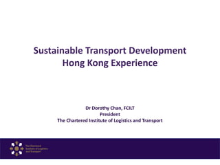 Sustainable Transport Development
Hong Kong Experience
Dr Dorothy Chan, FCILT
President
The Chartered Institute of Logistics and Transport
 