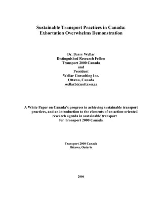 Sustainable Transport Practices in Canada:
        Exhortation Overwhelms Demonstration



                           Dr. Barry Wellar
                    Distinguished Research Fellow
                       Transport 2000 Canada
                                 and
                               President
                        Wellar Consulting Inc.
                           Ottawa, Canada
                         wellarb@uottawa.ca




A White Paper on Canada’s progress in achieving sustainable transport
   practices, and an introduction to the elements of an action-oriented
                research agenda in sustainable transport
                     for Transport 2000 Canada




                         Transport 2000 Canada
                            Ottawa, Ontario




                                 2006
 