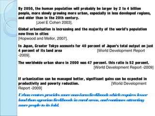 Global urbanisation is increasing and the majority of the world’s population
now lives in cities
[Hopwood and Mellor, 2007].
By 2050, the human population will probably be larger by 2 to 4 billion
people, more slowly growing more urban, especially in less developed regions,
and older than in the 20th century.
[Joel E Cohen 2003].
In Japan, Greater Tokyo accounts for 40 percent of Japan’s total output on just
4 percent of its land area [World Development Report
-2009].
If urbanization can be managed better, significant gains can be expected in
productivity and poverty reduction. [World Development
Report -2009]
Urbancenters provides morenon-farmlivelihoods whichrequires lesser
landthanagrarianlivelihoods inruralareas, andcontinues attracting
morepeopletoits fold.
The worldwide urban share in 2000 was 47 percent. this ratio is 52 percent.
[World Development Report -2009]
 