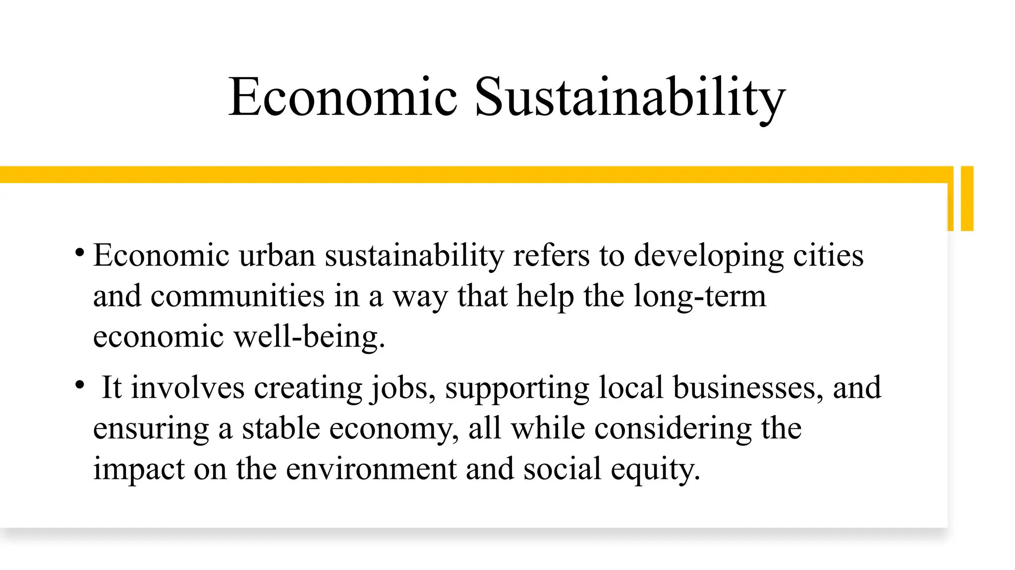 Economic Sustainability
• Economic urban sustainability refers to developing cities
and communities in a way that help the long-term
economic well-being.
• It involves creating jobs, supporting local businesses, and
ensuring a stable economy, all while considering the
impact on the environment and social equity.
 