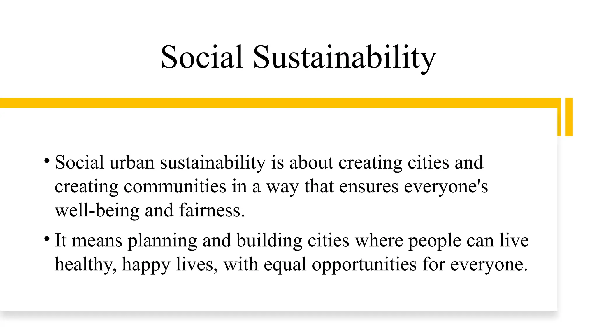 Social Sustainability
• Social urban sustainability is about creating cities and
creating communities in a way that ensures everyone's
well-being and fairness.
• It means planning and building cities where people can live
healthy, happy lives, with equal opportunities for everyone.
 