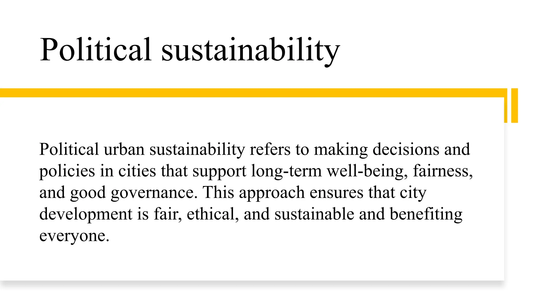 Political sustainability
Political urban sustainability refers to making decisions and
policies in cities that support long-term well-being, fairness,
and good governance. This approach ensures that city
development is fair, ethical, and sustainable and benefiting
everyone.
 