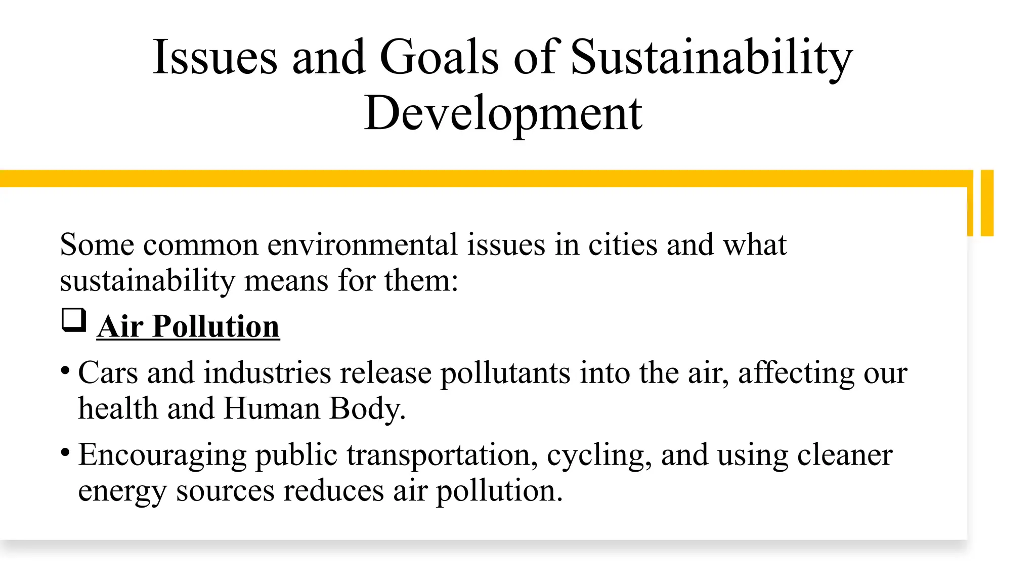 Issues and Goals of Sustainability
Development
Some common environmental issues in cities and what
sustainability means for them:
 Air Pollution
• Cars and industries release pollutants into the air, affecting our
health and Human Body.
• Encouraging public transportation, cycling, and using cleaner
energy sources reduces air pollution.
 