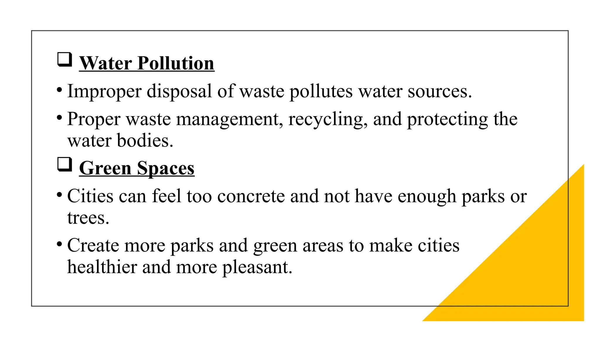  Water Pollution
• Improper disposal of waste pollutes water sources.
• Proper waste management, recycling, and protecting the
water bodies.
 Green Spaces
• Cities can feel too concrete and not have enough parks or
trees.
• Create more parks and green areas to make cities
healthier and more pleasant.
 
