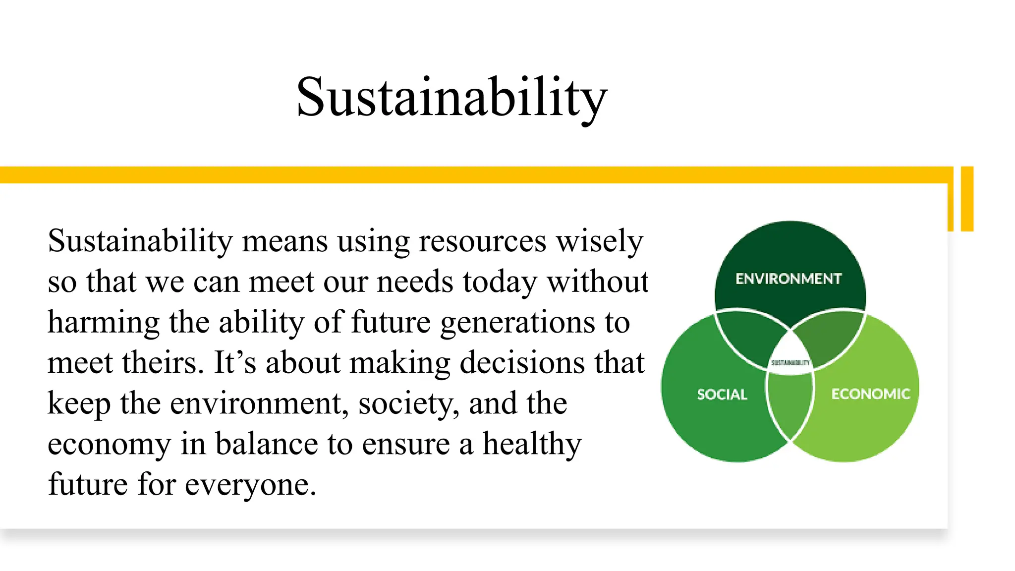 Sustainability
Sustainability means using resources wisely
so that we can meet our needs today without
harming the ability of future generations to
meet theirs. It’s about making decisions that
keep the environment, society, and the
economy in balance to ensure a healthy
future for everyone.
 