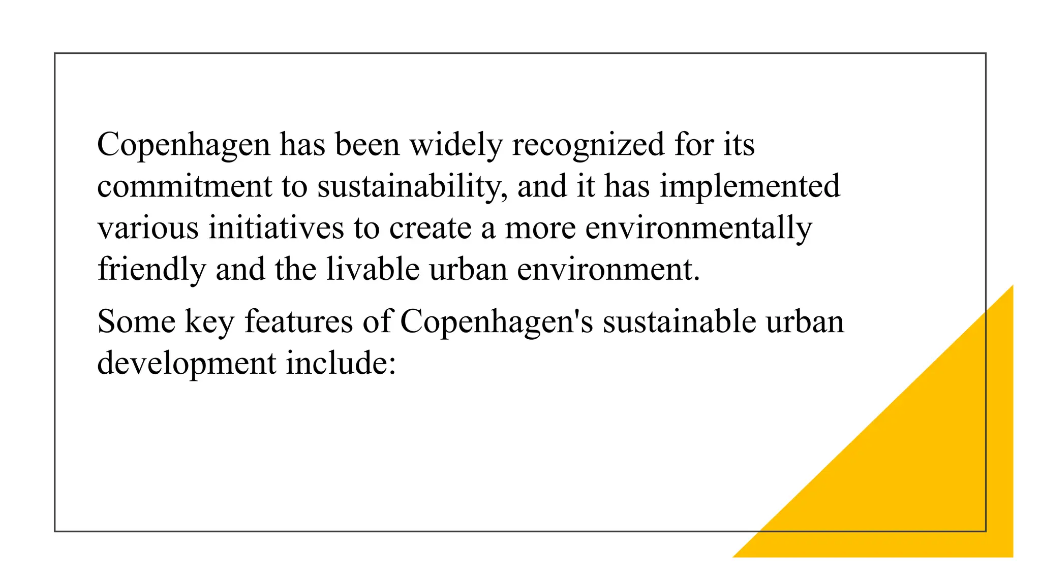 Copenhagen has been widely recognized for its
commitment to sustainability, and it has implemented
various initiatives to create a more environmentally
friendly and the livable urban environment.
Some key features of Copenhagen's sustainable urban
development include:
 