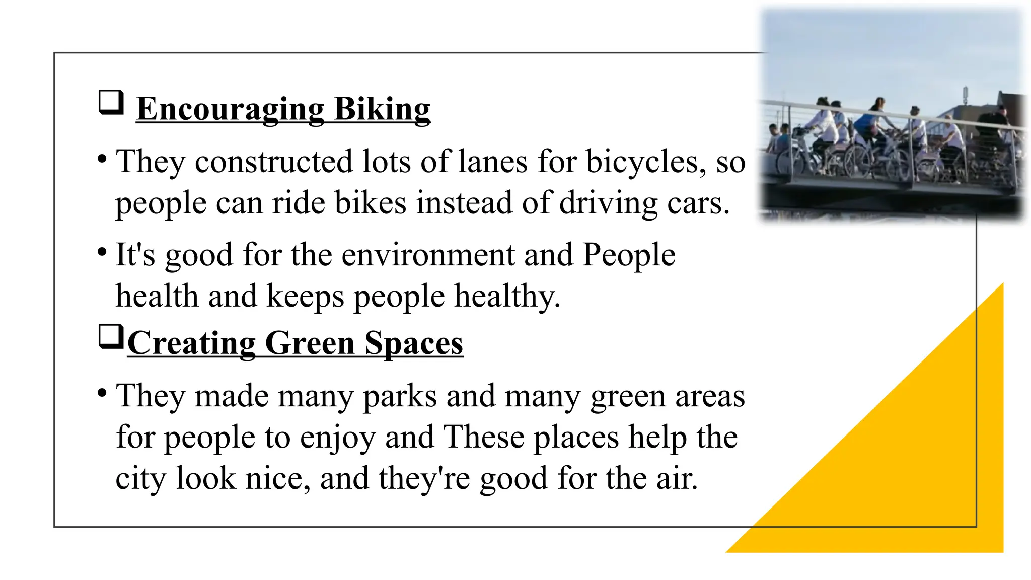  Encouraging Biking
• They constructed lots of lanes for bicycles, so
people can ride bikes instead of driving cars.
• It's good for the environment and People
health and keeps people healthy.
Creating Green Spaces
• They made many parks and many green areas
for people to enjoy and These places help the
city look nice, and they're good for the air.
 