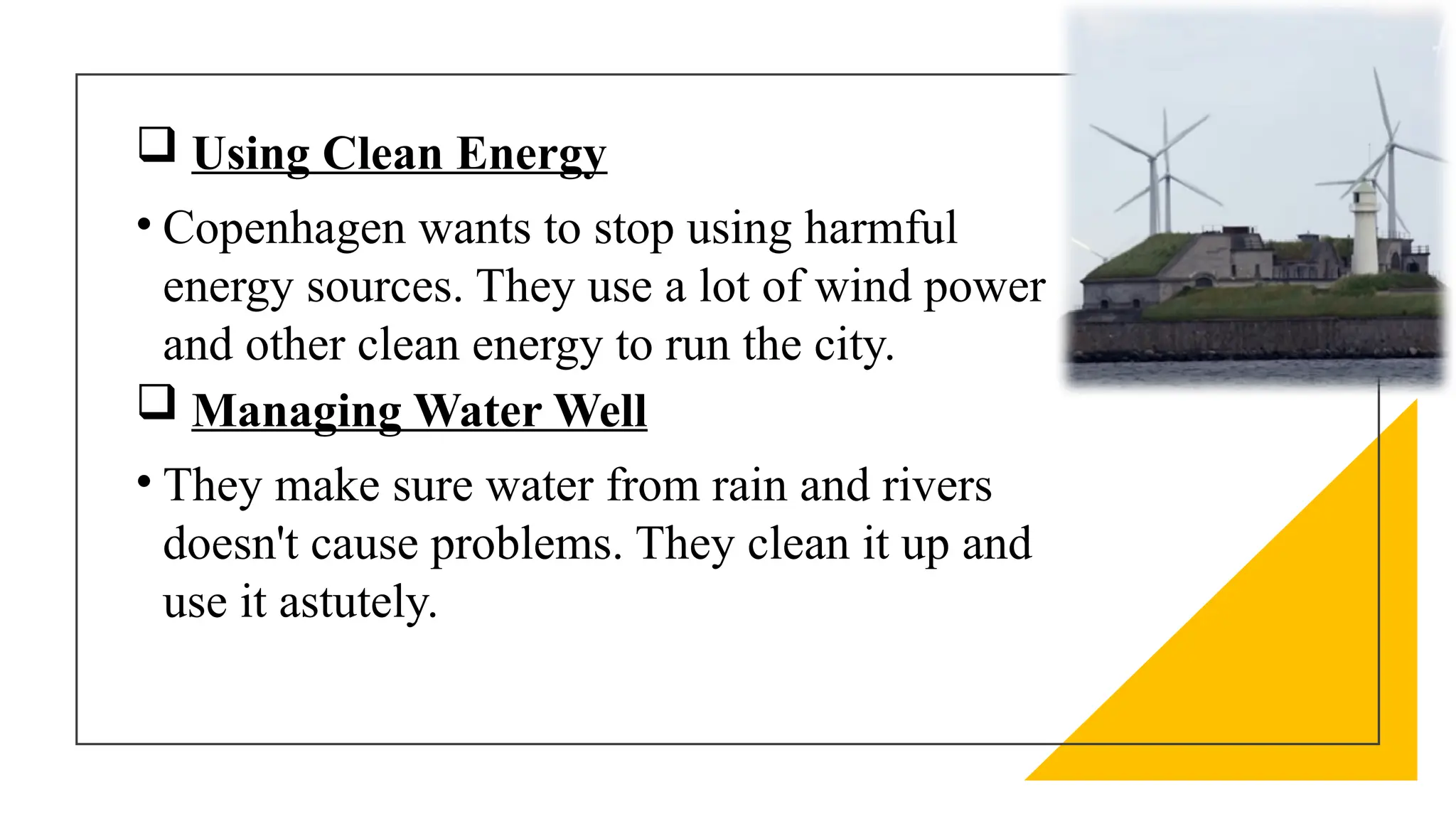  Using Clean Energy
• Copenhagen wants to stop using harmful
energy sources. They use a lot of wind power
and other clean energy to run the city.
 Managing Water Well
• They make sure water from rain and rivers
doesn't cause problems. They clean it up and
use it astutely.
 