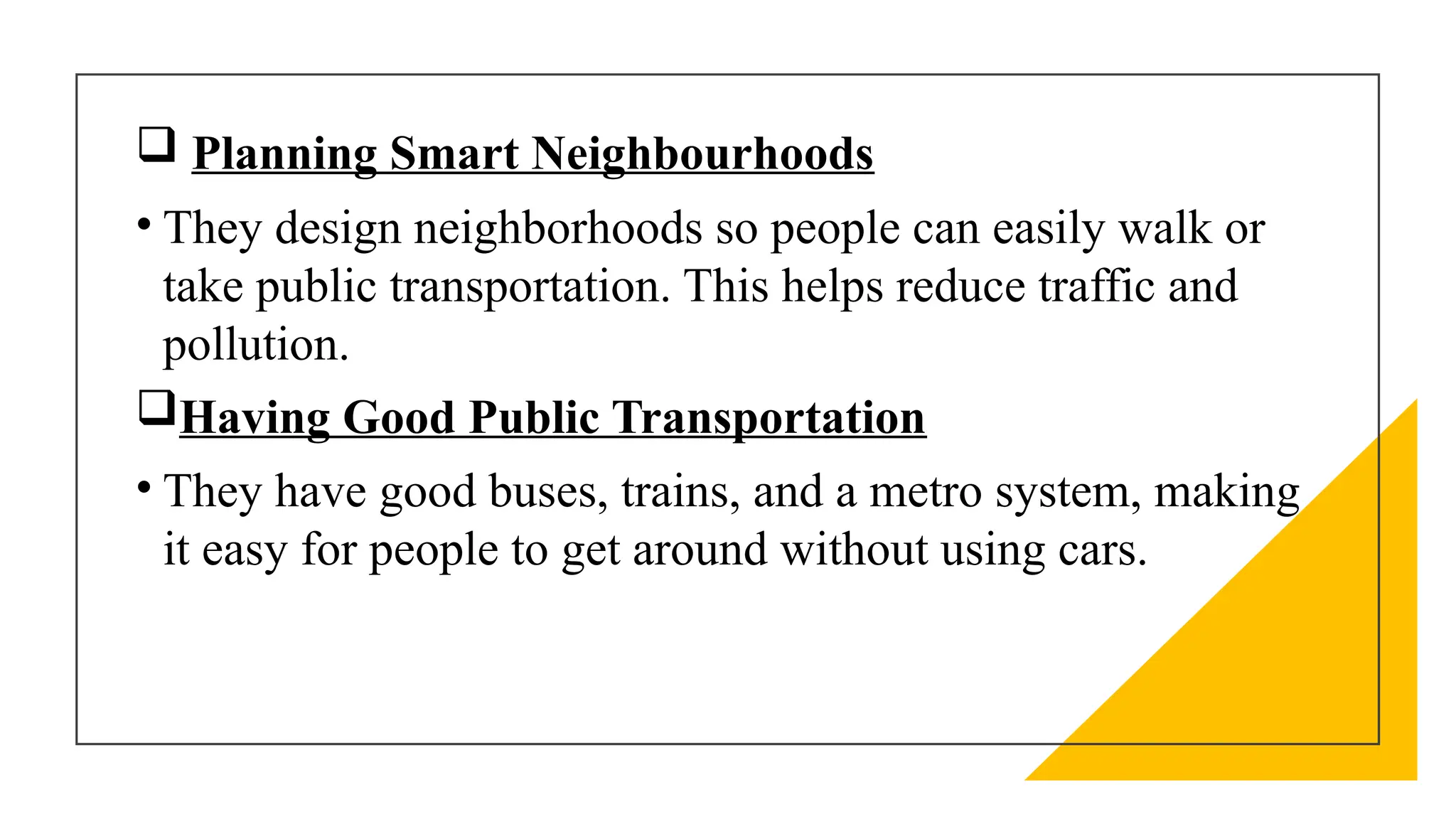  Planning Smart Neighbourhoods
• They design neighborhoods so people can easily walk or
take public transportation. This helps reduce traffic and
pollution.
Having Good Public Transportation
• They have good buses, trains, and a metro system, making
it easy for people to get around without using cars.
 