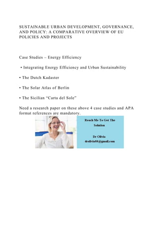 SUSTAINABLE URBAN DEVELOPMENT, GOVERNANCE,
AND POLICY: A COMPARATIVE OVERVIEW OF EU
POLICIES AND PROJECTS
Case Studies – Energy Efficiency
• Integrating Energy Efficiency and Urban Sustainability
• The Dutch Kadaster
• The Solar Atlas of Berlin
• The Sicilian “Carta del Sole”
Need a research paper on these above 4 case studies and APA
format references are mandatory.
 
