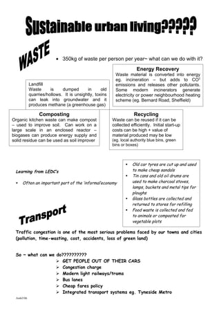 • 350kg of waste per person per year~ what can we do with it?
                                                                     Energy Recovery
                                                        Waste material is converted into energy
                                                        eg. incineration – but adds to CO2
           Landfill                                     emissions and releases other pollutants.
           Waste      is    dumped       in      old    Some modern incinerators generate
           quarries/hollows. It is unsightly, toxins    electricity or power neighbourhood heating
           can leak into groundwater and it             scheme (eg. Bernard Road, Sheffield)
           produces methane (a greenhouse gas)

                Composting                                         Recycling
Organic kitchen waste can make compost                 Waste can be reused if it can be
– used to improve soil. Can work on a                  collected efficiently. Initial start-up
large scale in an enclosed reactor –                   costs can be high + value of
biogases can produce energy supply and                 material produced may be low
solid residue can be used as soil improver             (eg. local authority blue bins, green
                                                       bins or boxes)



                                                                 Old car tyres are cut up and used
 Learning from LEDC’s                                             to make cheap sandals
                                                                 Tin cans and old oil drums are
    Often an important part of the ‘informal’economy             used to make charcoal stoves,
                                                                  lamps, buckets and metal tips for
                                                                  ploughs
                                                                 Glass bottles are collected and
                                                                  returned to stores for refilling
                                                                 Food waste is collected and fed
                                                                  to animals or composted for
                                                                  vegetable plots

 Traffic congestion is one of the most serious problems faced by our towns and cities
 (pollution, time-wasting, cost, accidents, loss of green land)


 So ~ what can we do??????????
                   GET PEOPLE OUT OF THEIR CARS
                   Congestion charge
                   Modern light railways/trams
                   Bus lanes
                   Cheap fares policy
                   Integrated transport systems eg. Tyneside Metro
 Amh3/06
 