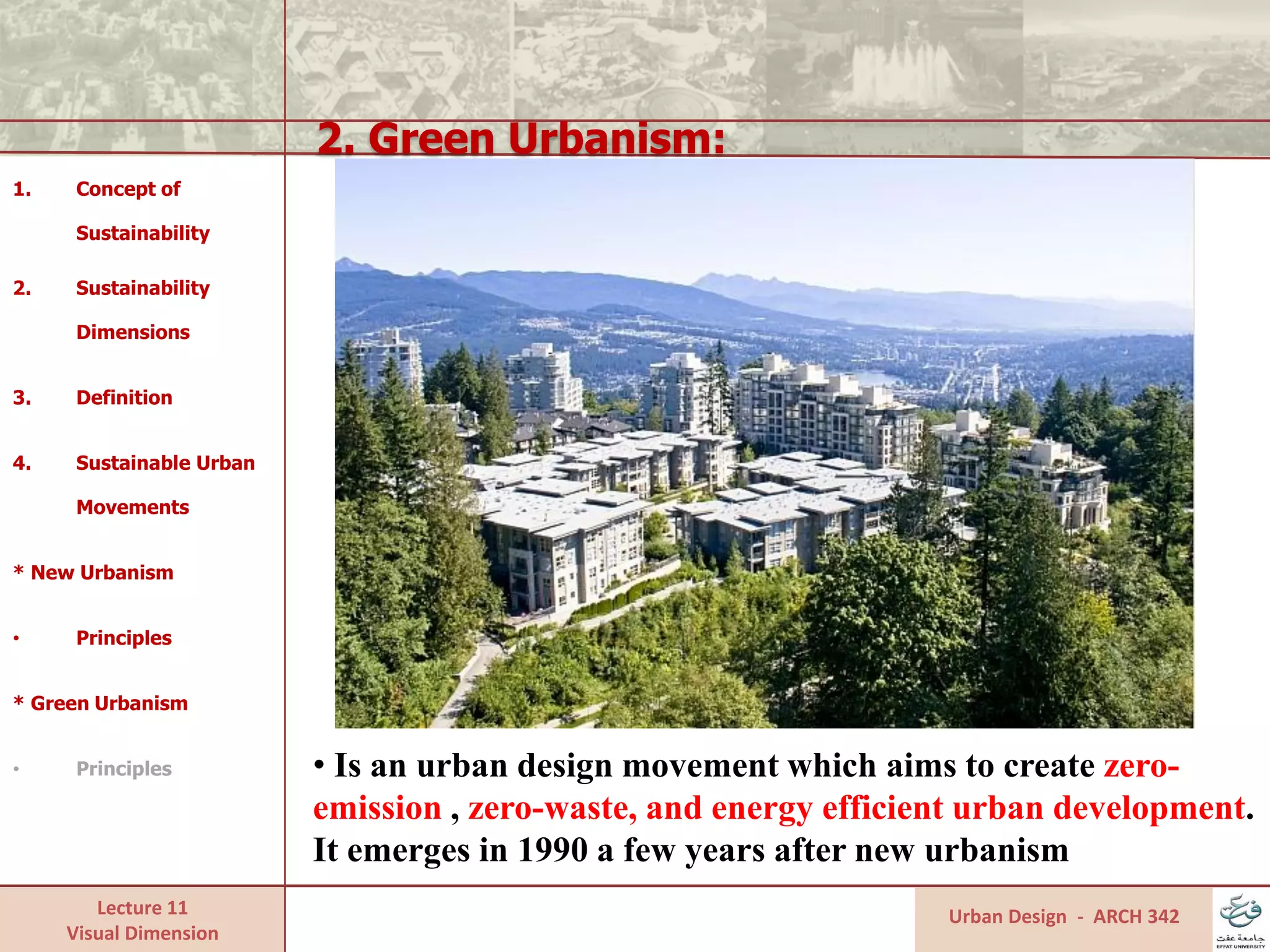 Lecture 11
Visual Dimension
2. Green Urbanism:
Urban Design - ARCH 342
1. Concept of
Sustainability
2. Sustainability
Dimensions
3. Definition
4. Sustainable Urban
Movements
* New Urbanism
• Principles
* Green Urbanism
• Principles • Is an urban design movement which aims to create zero-
emission , zero-waste, and energy efficient urban development.
It emerges in 1990 a few years after new urbanism
 
