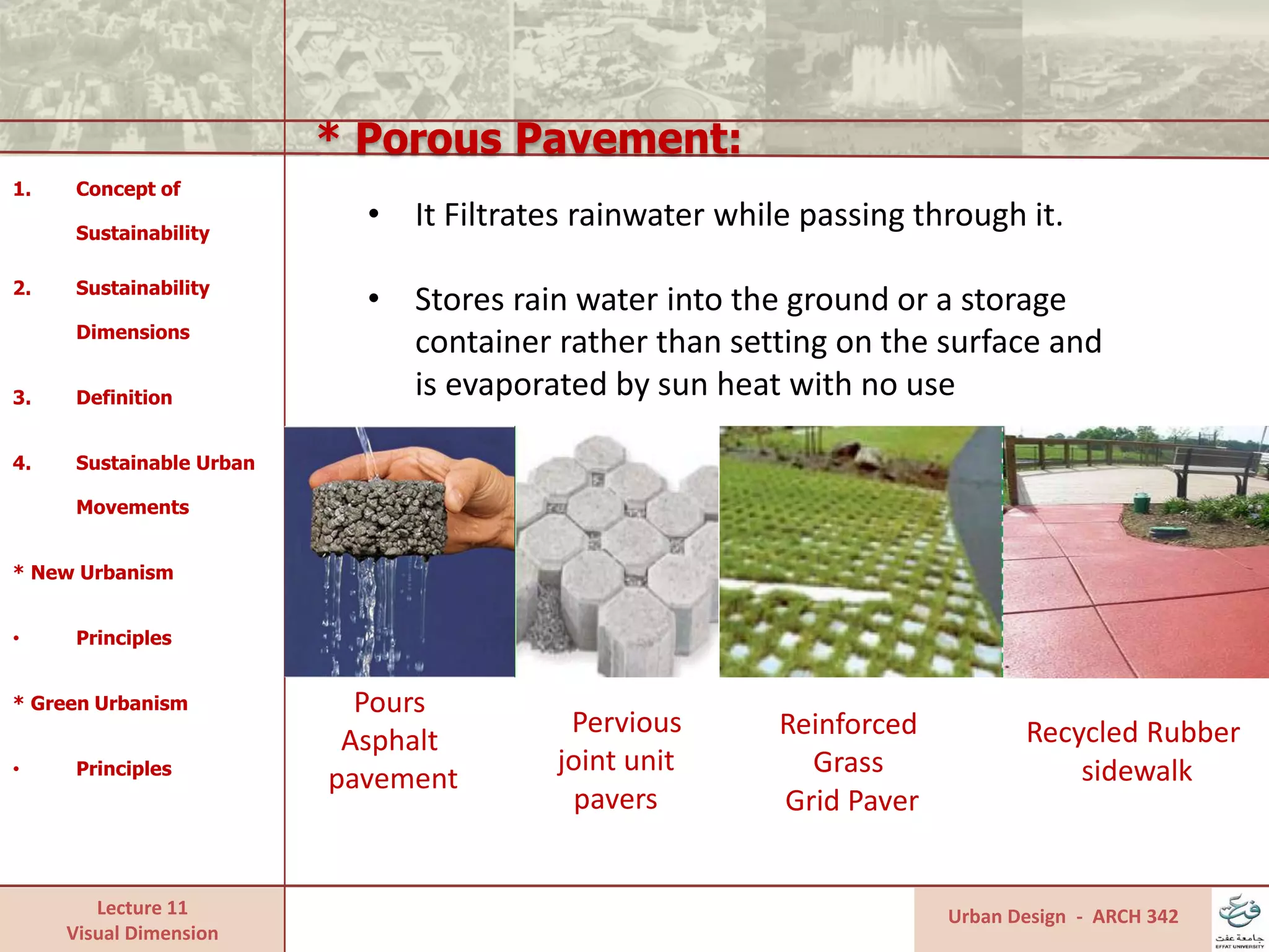 Lecture 11
Visual Dimension
* Porous Pavement:
Urban Design - ARCH 342
1. Concept of
Sustainability
2. Sustainability
Dimensions
3. Definition
4. Sustainable Urban
Movements
* New Urbanism
• Principles
* Green Urbanism
• Principles
• It Filtrates rainwater while passing through it.
• Stores rain water into the ground or a storage
container rather than setting on the surface and
is evaporated by sun heat with no use
Pours
Asphalt
pavement
Pervious
joint unit
pavers
Reinforced
Grass
Grid Paver
Recycled Rubber
sidewalk
 