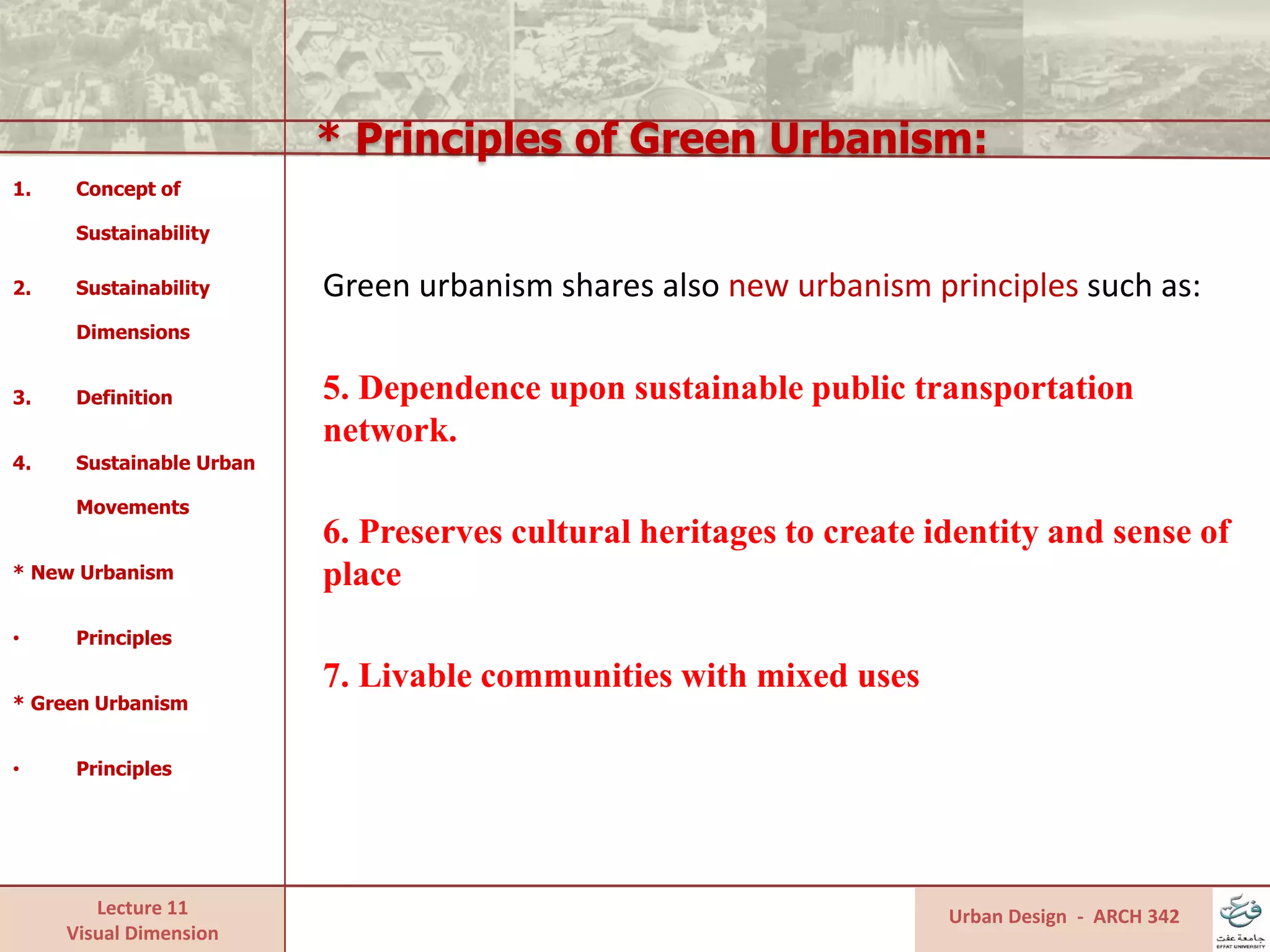 Lecture 11
Visual Dimension
* Principles of Green Urbanism:
Urban Design - ARCH 342
1. Concept of
Sustainability
2. Sustainability
Dimensions
3. Definition
4. Sustainable Urban
Movements
* New Urbanism
• Principles
* Green Urbanism
• Principles
Green urbanism shares also new urbanism principles such as:
5. Dependence upon sustainable public transportation
network.
6. Preserves cultural heritages to create identity and sense of
place
7. Livable communities with mixed uses
 