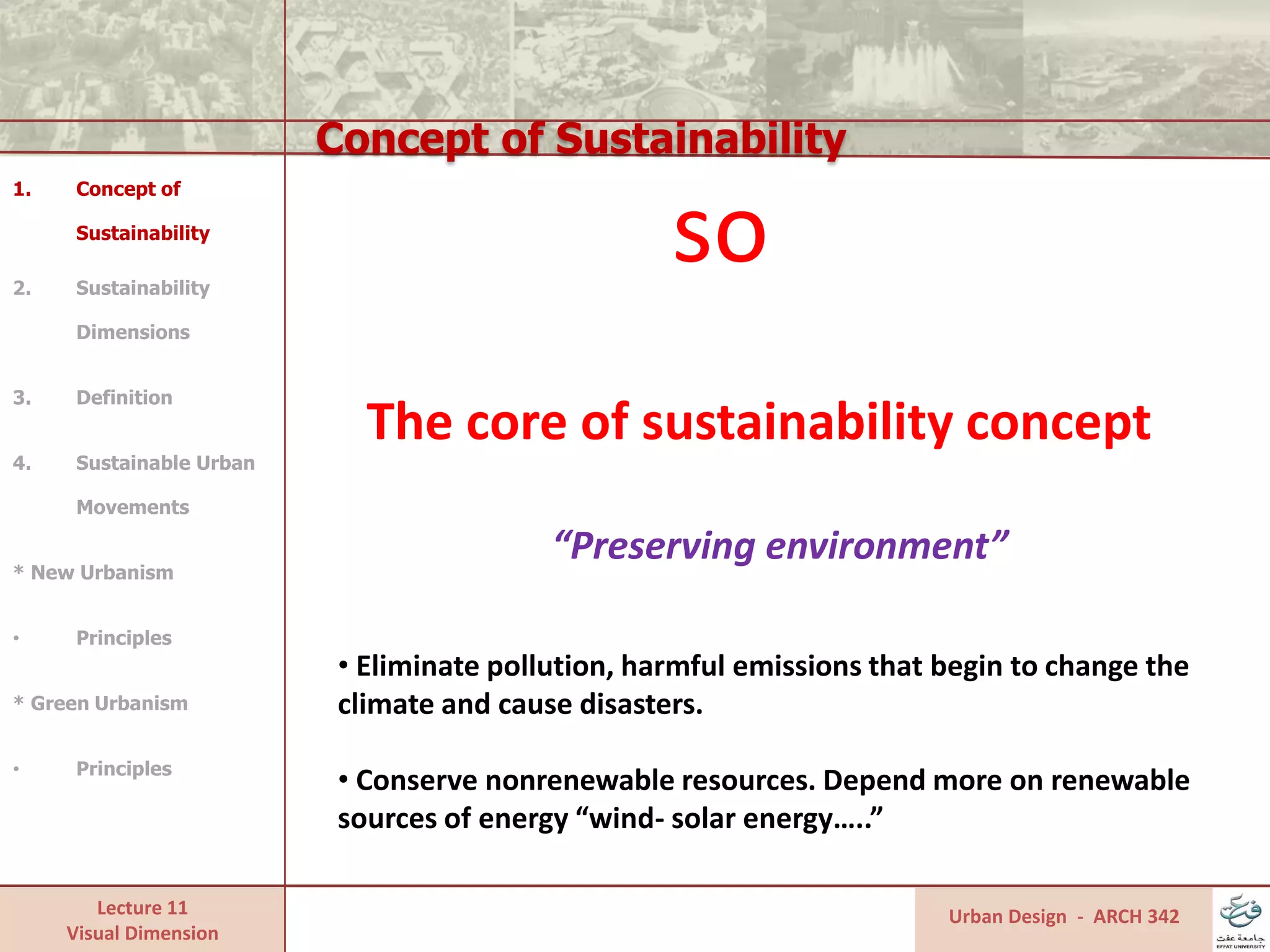 Lecture 11
Visual Dimension
Concept of Sustainability
Urban Design - ARCH 342
1. Concept of
Sustainability
2. Sustainability
Dimensions
3. Definition
4. Sustainable Urban
Movements
* New Urbanism
• Principles
* Green Urbanism
• Principles
“Preserving environment”
• Eliminate pollution, harmful emissions that begin to change the
climate and cause disasters.
• Conserve nonrenewable resources. Depend more on renewable
sources of energy “wind- solar energy…..”
so
The core of sustainability concept
 