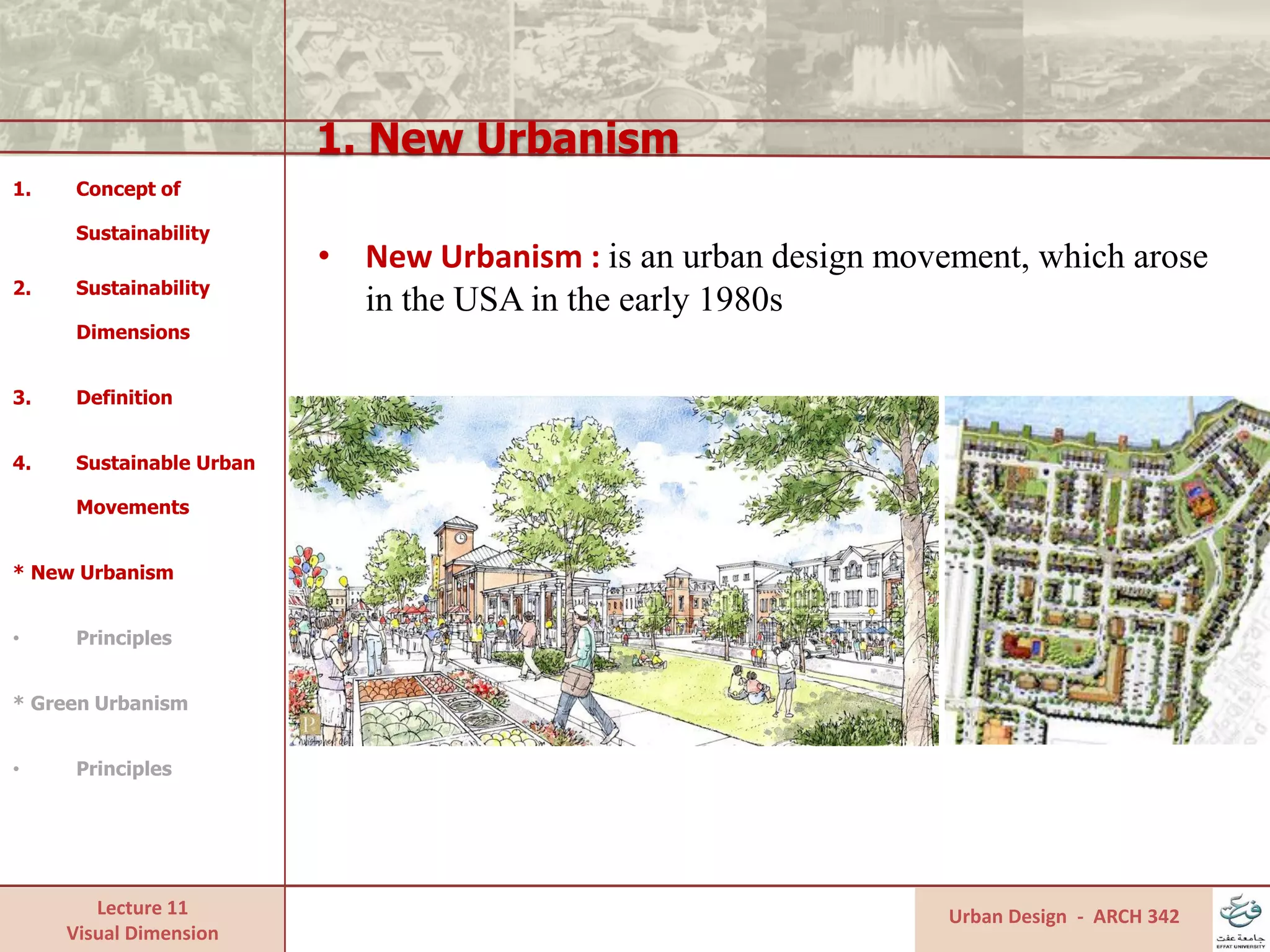 Lecture 11
Visual Dimension
1. New Urbanism
Urban Design - ARCH 342
1. Concept of
Sustainability
2. Sustainability
Dimensions
3. Definition
4. Sustainable Urban
Movements
* New Urbanism
• Principles
* Green Urbanism
• Principles
• New Urbanism : is an urban design movement, which arose
in the USA in the early 1980s
 