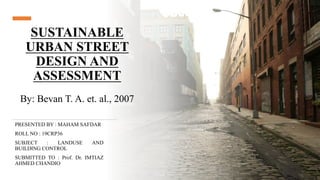 SUSTAINABLE
URBAN STREET
DESIGN AND
ASSESSMENT
By: Bevan T. A. et. al., 2007
PRESENTED BY : MAHAM SAFDAR
ROLL NO : 19CRP36
SUBJECT : LANDUSE AND
BUILDING CONTROL
SUBMITTED TO : Prof. Dr. IMTIAZ
AHMED CHANDIO
 
