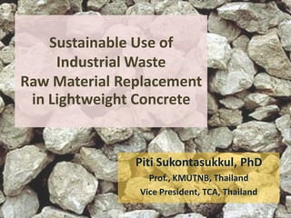 Sustainable Use of
Industrial Waste
Raw Material Replacement
in Lightweight Concrete
Piti Sukontasukkul, PhD
Prof., KMUTNB, Thailand
Vice President, TCA, Thailand
 