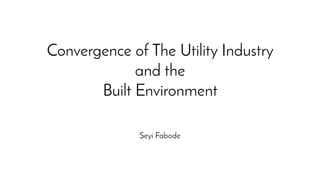 Convergence of The Utility Industry
and the
Built Environment
Seyi Fabode
 