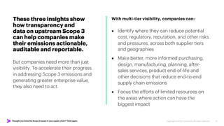 Thought you knew the Scope 3 issues in your supply chain? Think again. Copyright © 2022 Accenture. All rights reserved. 11
These three insights show
how transparency and
data on upstream Scope 3
can help companies make
their emissions actionable,
auditable and reportable.
But companies need more than just
visibility. To accelerate their progress
in addressing Scope 3 emissions and
generating greater enterprise value,
they also need to act.
With multi-tier visibility, companies can:
• Identify where they can reduce potential
cost, regulatory, reputation, and other risks
and pressures, across both supplier tiers
and geographies
• Make better, more informed purchasing,
design, manufacturing, planning, after-
sales services, product end-of-life and
other decisions that reduce end-to-end
supply chain emissions
• Focus the efforts of limited resources on
the areas where action can have the
biggest impact
 
