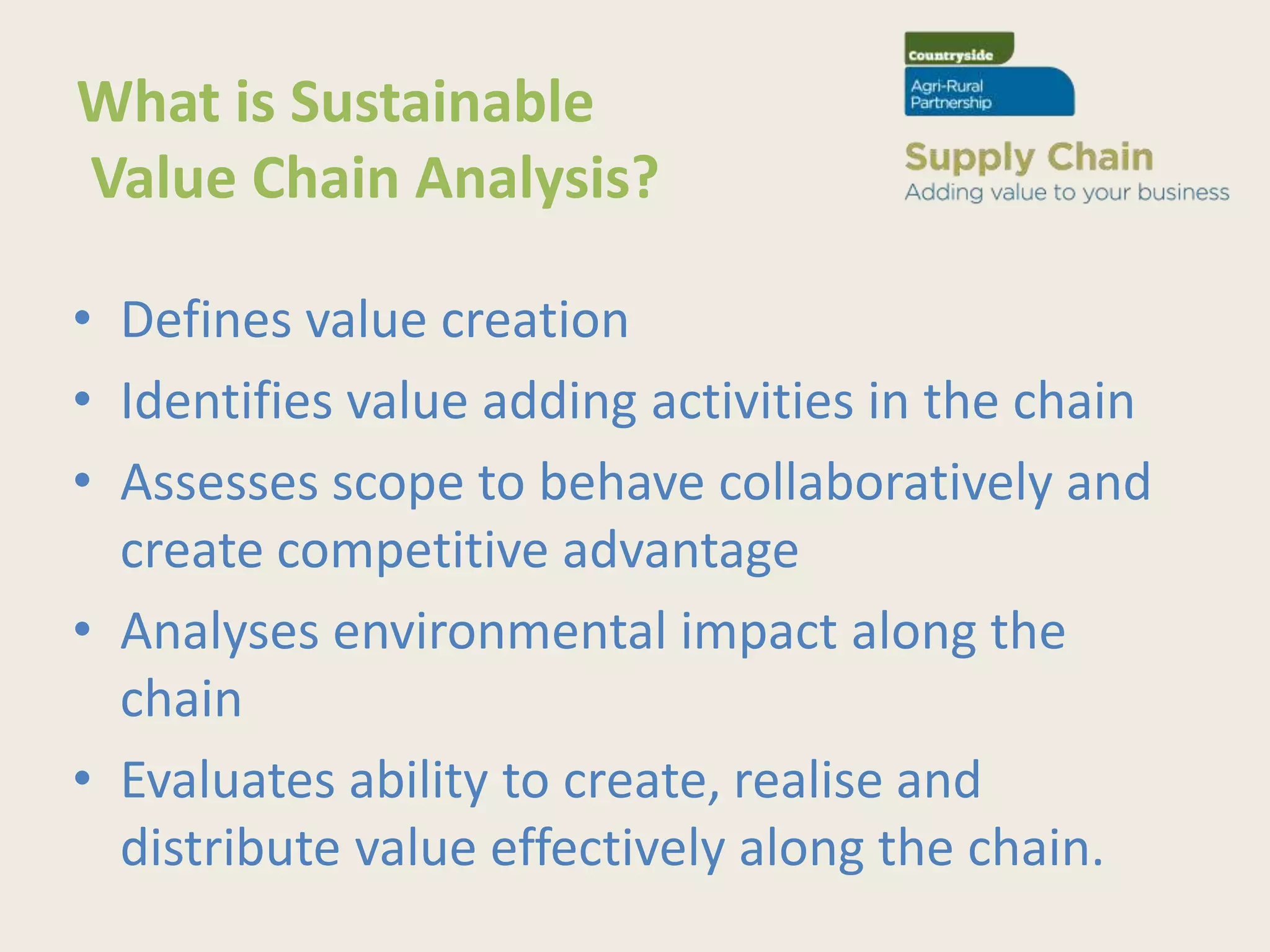 What is Sustainable
Value Chain Analysis?

• Defines value creation
• Identifies value adding activities in the chain
• Assesses scope to behave collaboratively and
  create competitive advantage
• Analyses environmental impact along the
  chain
• Evaluates ability to create, realise and
  distribute value effectively along the chain.
 