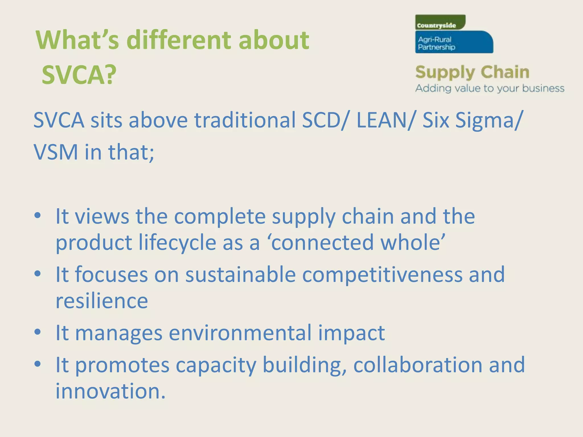 What’s different about
SVCA?
SVCA sits above traditional SCD/ LEAN/ Six Sigma/
VSM in that;

• It views the complete supply chain and the
  product lifecycle as a ‘connected whole’
• It focuses on sustainable competitiveness and
  resilience
• It manages environmental impact
• It promotes capacity building, collaboration and
  innovation.
 