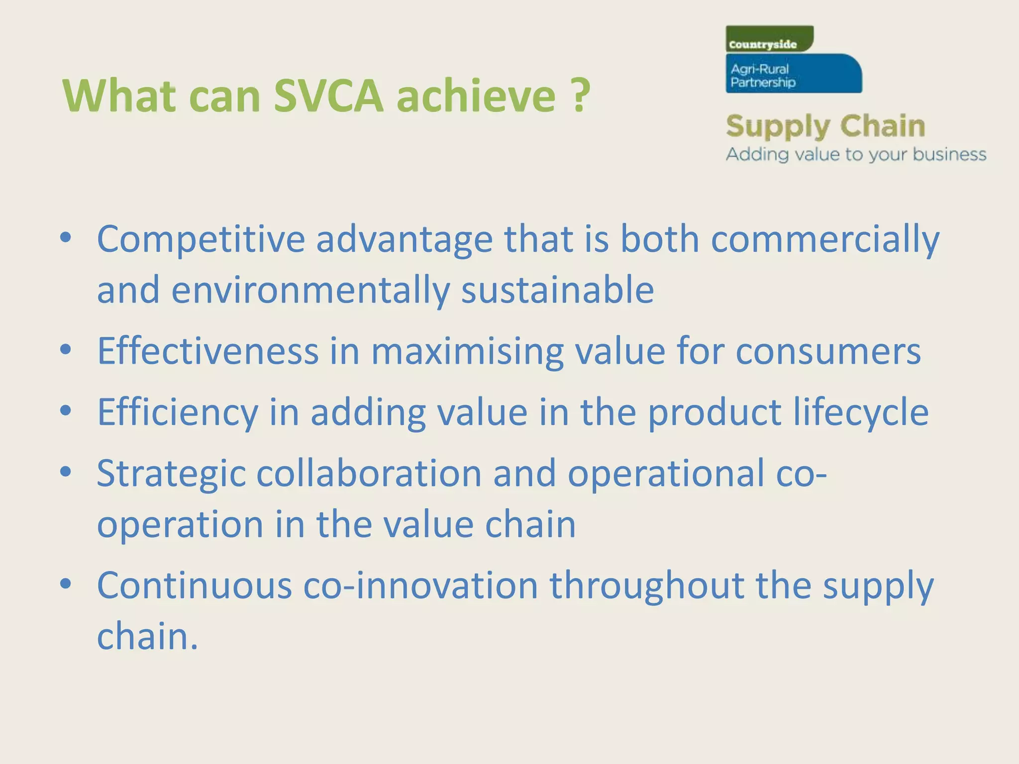 What can SVCA achieve ?

• Competitive advantage that is both commercially
  and environmentally sustainable
• Effectiveness in maximising value for consumers
• Efficiency in adding value in the product lifecycle
• Strategic collaboration and operational co-
  operation in the value chain
• Continuous co-innovation throughout the supply
  chain.
 