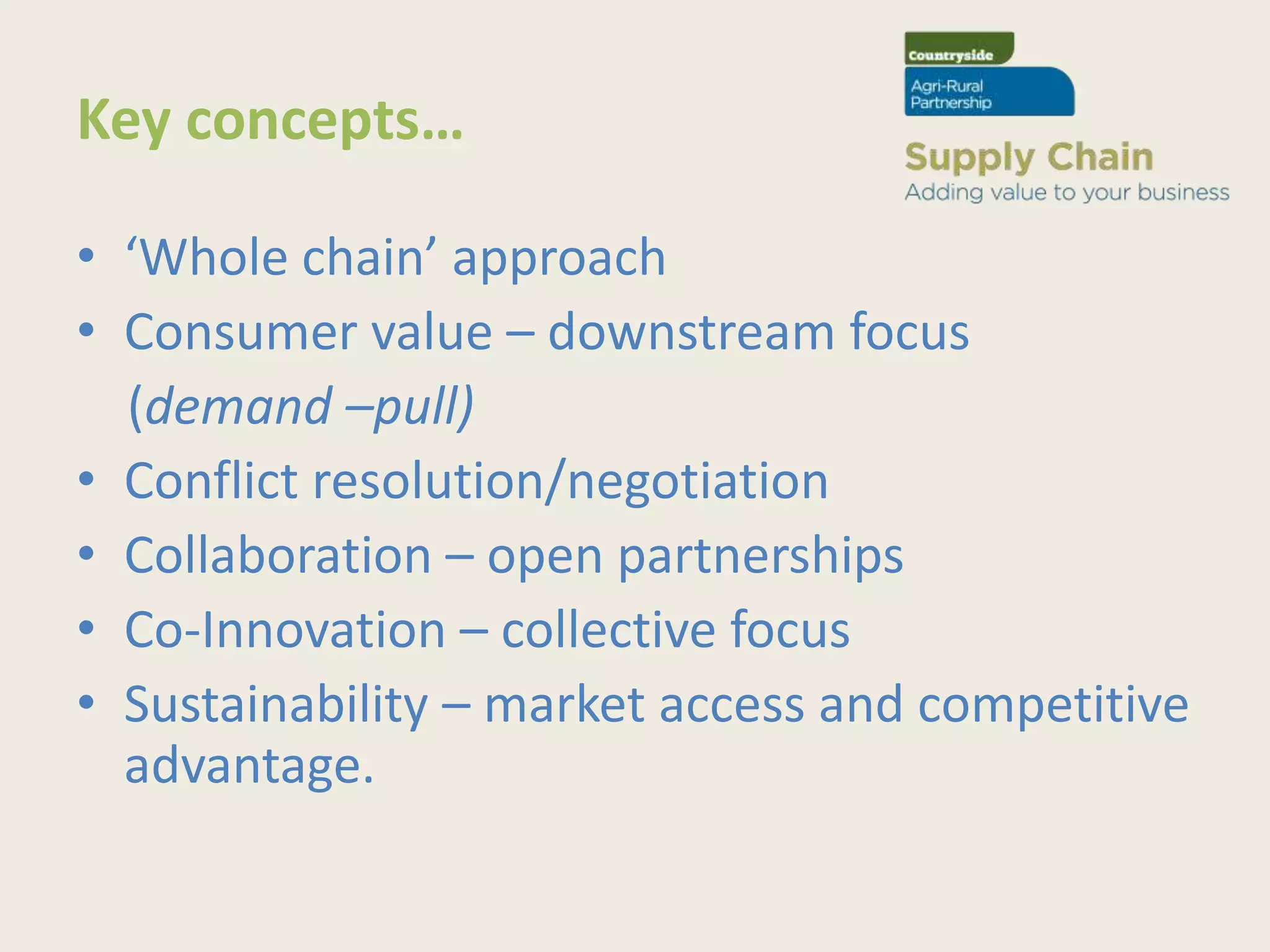 Key concepts…

• ‘Whole chain’ approach
• Consumer value – downstream focus
  (demand –pull)
• Conflict resolution/negotiation
• Collaboration – open partnerships
• Co-Innovation – collective focus
• Sustainability – market access and competitive
  advantage.
 