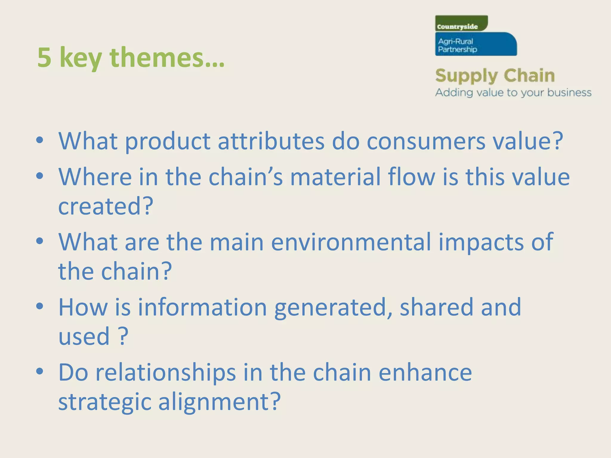 5 key themes…

• What product attributes do consumers value?
• Where in the chain’s material flow is this value
  created?
• What are the main environmental impacts of
  the chain?
• How is information generated, shared and
  used ?
• Do relationships in the chain enhance
  strategic alignment?
 