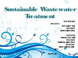 Sustainable Wastewater 
Treatment 
TAN KAI SIN 
0315213 
TAN CHUU YEE 
0315097 
LOW CHEE YING 
0319126 
WONG YUN SHI 
0315225 
CHEONG KHA MAN 
0319456 
ELEY CHONG SHU 
HUI 
0319458 
 