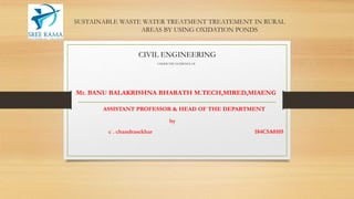 SUSTAINABLE WASTE WATER TREATMENT TREATEMENT IN RURAL
AREAS BY USING OXIDATION PONDS
CIVIL ENGINEERING
UNDER THE GUIDENCE OF
Mr. BANU BALAKRISHNA BHARATH M.TECH,MIRED,MIAENG
ASSISTANT PROFESSOR & HEAD OF THE DEPARTMENT
by
c . chandrasekhar 184C5A0105
 