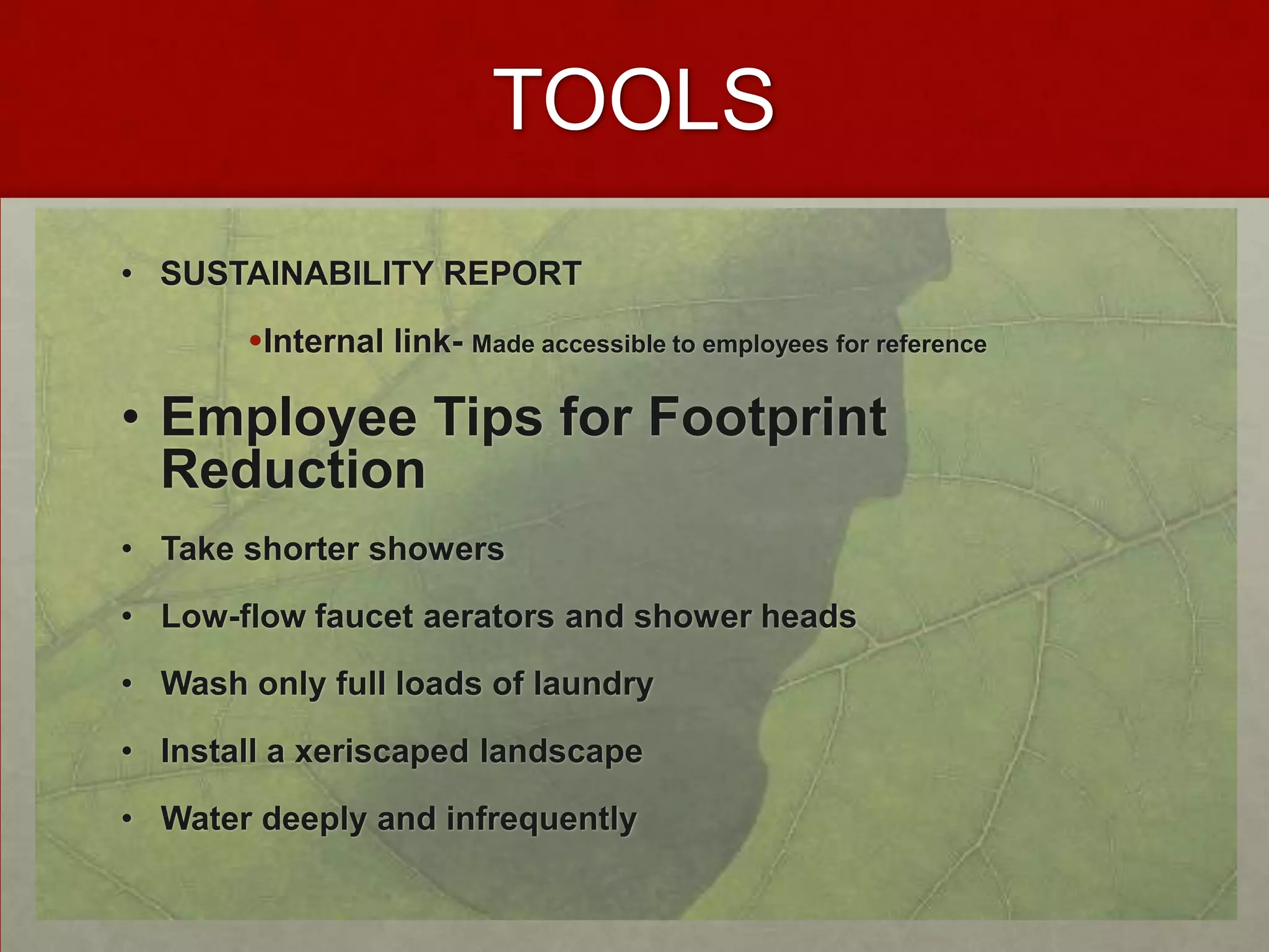 TOOLS
• SUSTAINABILITY REPORT

       Internal link- Made accessible to employees for reference

• Employee Tips for Footprint
  Reduction
• Take shorter showers

• Low-flow faucet aerators and shower heads

• Wash only full loads of laundry

• Install a xeriscaped landscape

• Water deeply and infrequently
 