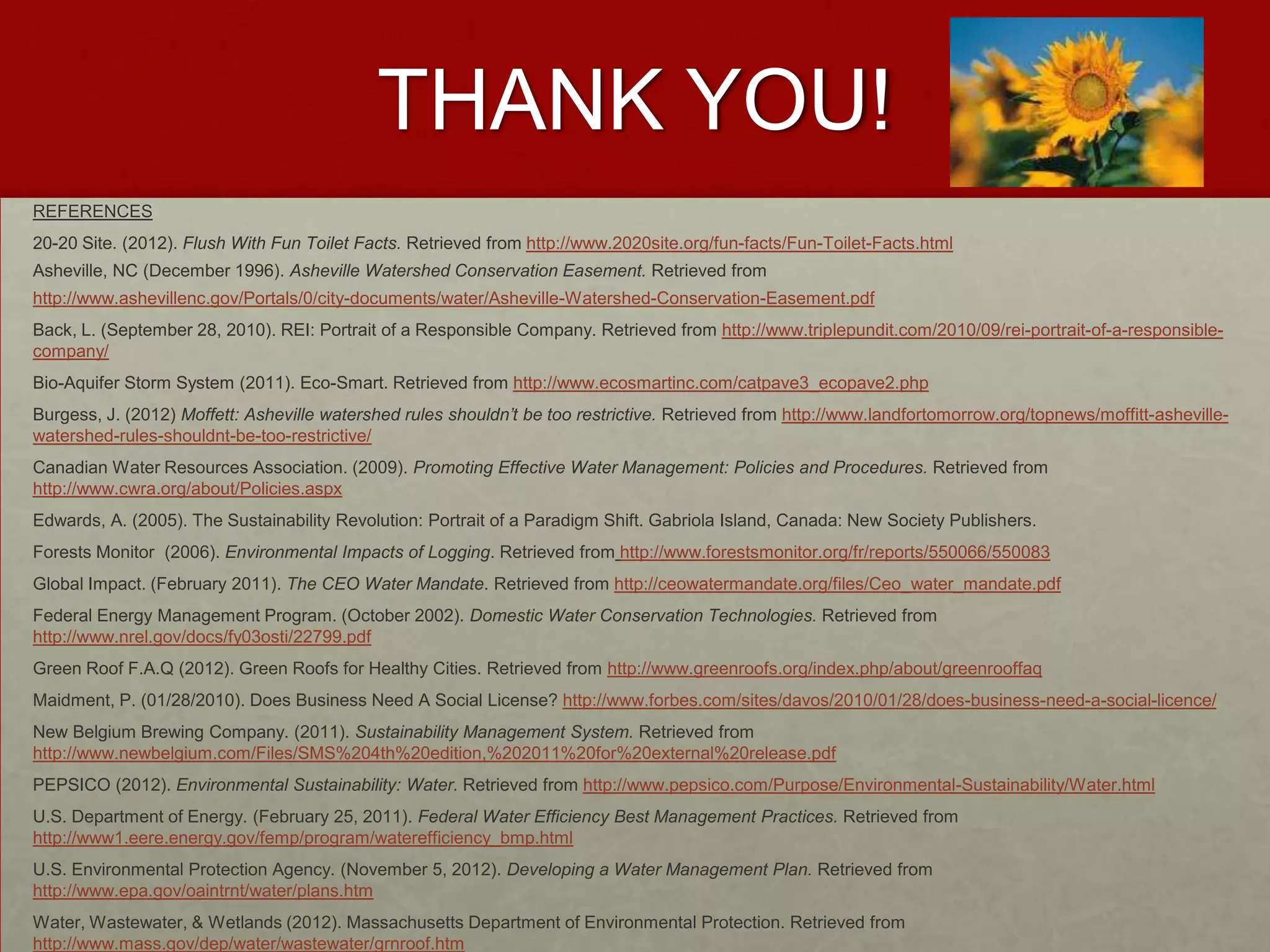 THANK YOU!
REFERENCES
20-20 Site. (2012). Flush With Fun Toilet Facts. Retrieved from http://www.2020site.org/fun-facts/Fun-Toilet-Facts.html
Asheville, NC (December 1996). Asheville Watershed Conservation Easement. Retrieved from
http://www.ashevillenc.gov/Portals/0/city-documents/water/Asheville-Watershed-Conservation-Easement.pdf
Back, L. (September 28, 2010). REI: Portrait of a Responsible Company. Retrieved from http://www.triplepundit.com/2010/09/rei-portrait-of-a-responsible-
company/
Bio-Aquifer Storm System (2011). Eco-Smart. Retrieved from http://www.ecosmartinc.com/catpave3_ecopave2.php
Burgess, J. (2012) Moffett: Asheville watershed rules shouldn’t be too restrictive. Retrieved from http://www.landfortomorrow.org/topnews/moffitt-asheville-
watershed-rules-shouldnt-be-too-restrictive/
Canadian Water Resources Association. (2009). Promoting Effective Water Management: Policies and Procedures. Retrieved from
http://www.cwra.org/about/Policies.aspx
Edwards, A. (2005). The Sustainability Revolution: Portrait of a Paradigm Shift. Gabriola Island, Canada: New Society Publishers.
Forests Monitor (2006). Environmental Impacts of Logging. Retrieved from http://www.forestsmonitor.org/fr/reports/550066/550083
Global Impact. (February 2011). The CEO Water Mandate. Retrieved from http://ceowatermandate.org/files/Ceo_water_mandate.pdf
Federal Energy Management Program. (October 2002). Domestic Water Conservation Technologies. Retrieved from
http://www.nrel.gov/docs/fy03osti/22799.pdf
Green Roof F.A.Q (2012). Green Roofs for Healthy Cities. Retrieved from http://www.greenroofs.org/index.php/about/greenrooffaq
Maidment, P. (01/28/2010). Does Business Need A Social License? http://www.forbes.com/sites/davos/2010/01/28/does-business-need-a-social-licence/
New Belgium Brewing Company. (2011). Sustainability Management System. Retrieved from
http://www.newbelgium.com/Files/SMS%204th%20edition,%202011%20for%20external%20release.pdf
PEPSICO (2012). Environmental Sustainability: Water. Retrieved from http://www.pepsico.com/Purpose/Environmental-Sustainability/Water.html
U.S. Department of Energy. (February 25, 2011). Federal Water Efficiency Best Management Practices. Retrieved from
http://www1.eere.energy.gov/femp/program/waterefficiency_bmp.html
U.S. Environmental Protection Agency. (November 5, 2012). Developing a Water Management Plan. Retrieved from
http://www.epa.gov/oaintrnt/water/plans.htm
Water, Wastewater, & Wetlands (2012). Massachusetts Department of Environmental Protection. Retrieved from
http://www.mass.gov/dep/water/wastewater/grnroof.htm
 