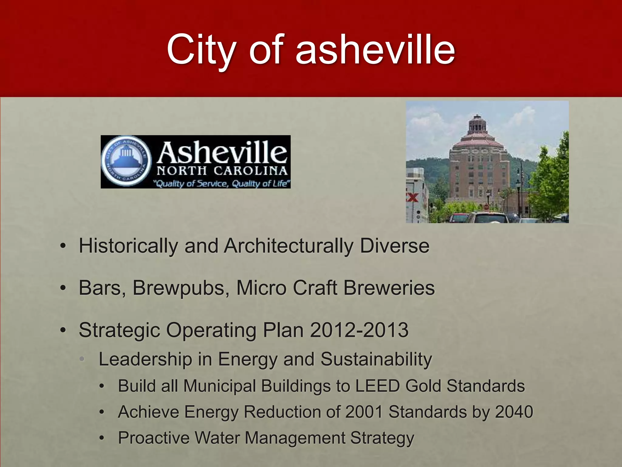 City of asheville



• Historically and Architecturally Diverse

• Bars, Brewpubs, Micro Craft Breweries

• Strategic Operating Plan 2012-2013
  • Leadership in Energy and Sustainability
    • Build all Municipal Buildings to LEED Gold Standards
    • Achieve Energy Reduction of 2001 Standards by 2040
    • Proactive Water Management Strategy
 