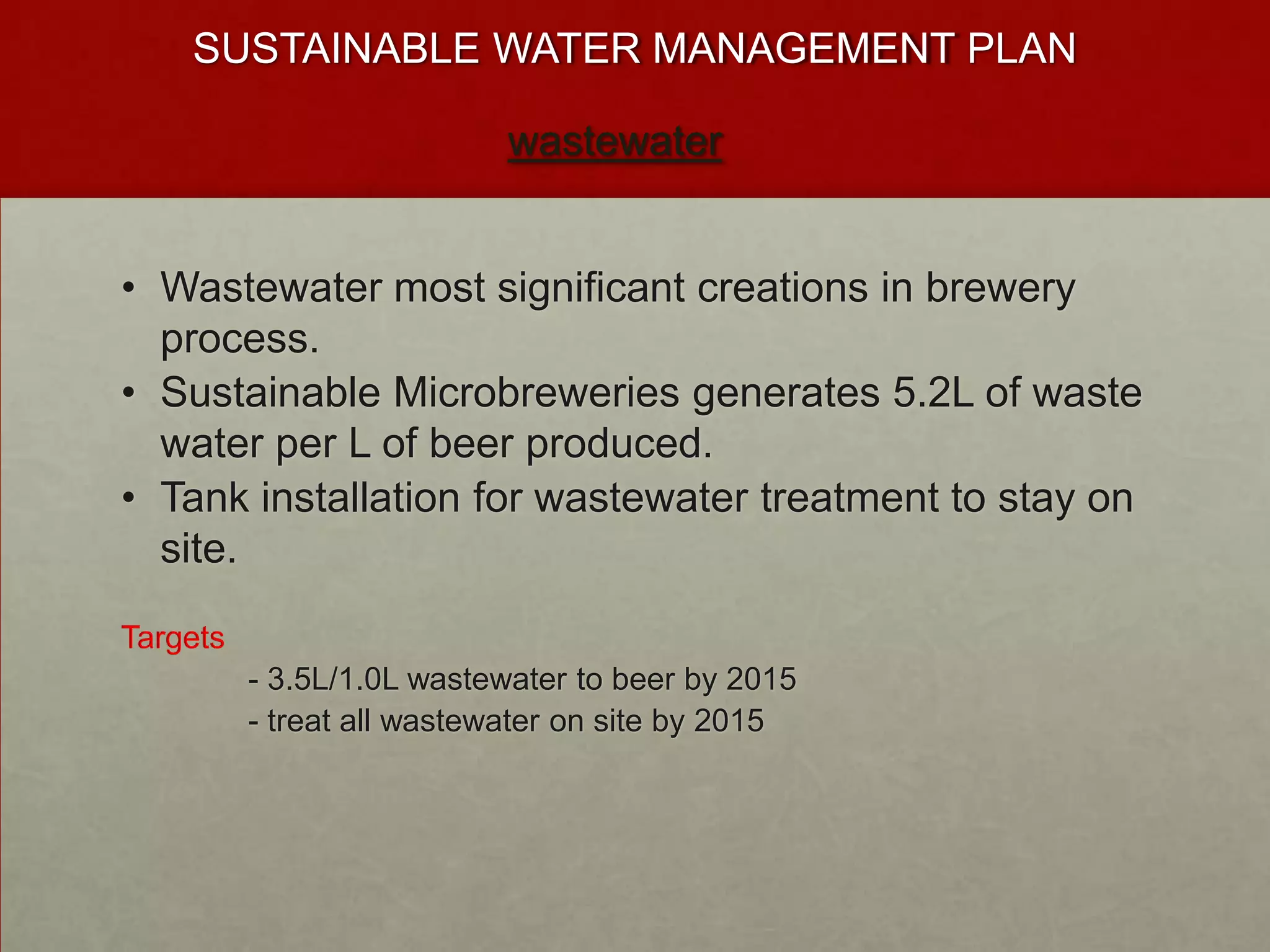 SUSTAINABLE WATER MANAGEMENT PLAN

                           wastewater


• Wastewater most significant creations in brewery
  process.
• Sustainable Microbreweries generates 5.2L of waste
  water per L of beer produced.
• Tank installation for wastewater treatment to stay on
  site.

Targets
          - 3.5L/1.0L wastewater to beer by 2015
          - treat all wastewater on site by 2015
 