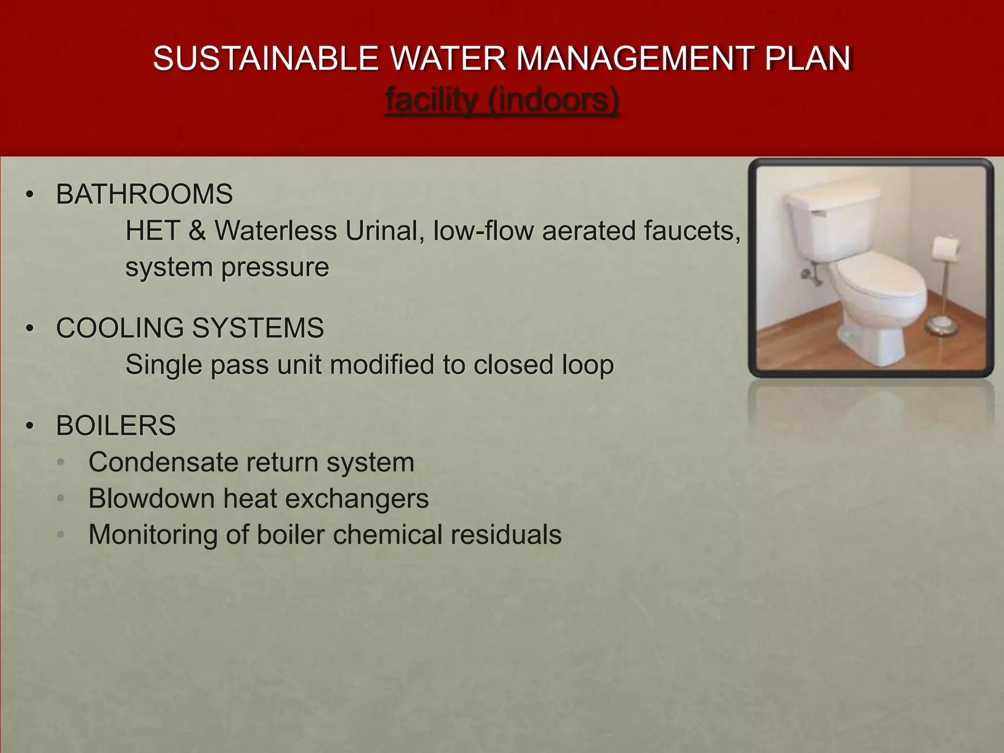 SUSTAINABLE WATER MANAGEMENT PLAN
                      facility (indoors)

• BATHROOMS
      HET & Waterless Urinal, low-flow aerated faucets,
      system pressure

• COOLING SYSTEMS
     Single pass unit modified to closed loop

• BOILERS
  • Condensate return system
  • Blowdown heat exchangers
  • Monitoring of boiler chemical residuals
 