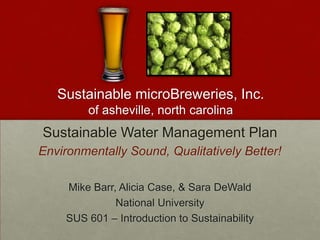 Sustainable microBreweries, Inc.
         of asheville, north carolina
Sustainable Water Management Plan
Environmentally Sound, Qualitatively Better!

     Mike Barr, Alicia Case, & Sara DeWald
               National University
     SUS 601 – Introduction to Sustainability
 