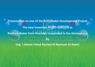 Presentation on one of the Sustainable Development Project
The new invention AGRI-GREEN to
Produce Water from Humidity suspended in the Atmosphere
By
Eng.  Adnan Fahad Rashed Al-Ramzani Al-Naimi
 