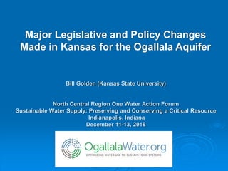 Bill Golden (Kansas State University)
North Central Region One Water Action Forum
Sustainable Water Supply: Preserving and Conserving a Critical Resource
Indianapolis, Indiana
December 11-13, 2018
Major Legislative and Policy Changes
Made in Kansas for the Ogallala Aquifer
 