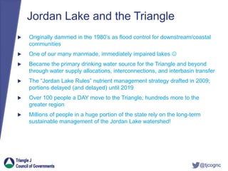 @tjcognc
Jordan Lake and the Triangle
 Originally dammed in the 1980’s as flood control for downstream/coastal
communities
 One of our many manmade, immediately impaired lakes 
 Became the primary drinking water source for the Triangle and beyond
through water supply allocations, interconnections, and interbasin transfer
 The “Jordan Lake Rules” nutrient management strategy drafted in 2009;
portions delayed (and delayed) until 2019
 Over 100 people a DAY move to the Triangle; hundreds more to the
greater region
 Millions of people in a huge portion of the state rely on the long-term
sustainable management of the Jordan Lake watershed!
 