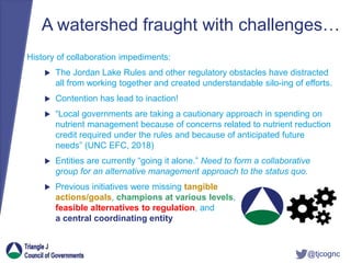 @tjcognc
A watershed fraught with challenges…
History of collaboration impediments:
 The Jordan Lake Rules and other regulatory obstacles have distracted
all from working together and created understandable silo-ing of efforts.
 Contention has lead to inaction!
 “Local governments are taking a cautionary approach in spending on
nutrient management because of concerns related to nutrient reduction
credit required under the rules and because of anticipated future
needs” (UNC EFC, 2018)
 Entities are currently “going it alone.” Need to form a collaborative
group for an alternative management approach to the status quo.
 Previous initiatives were missing tangible
actions/goals, champions at various levels,
feasible alternatives to regulation, and
a central coordinating entity
 