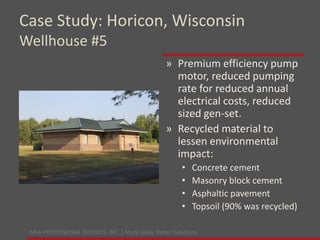 MSA PROFESSIONAL SERVICES, INC. | More ideas. Better Solutions.
» Premium efficiency pump
motor, reduced pumping
rate for reduced annual
electrical costs, reduced
sized gen-set.
» Recycled material to
lessen environmental
impact:
• Concrete cement
• Masonry block cement
• Asphaltic pavement
• Topsoil (90% was recycled)
Case Study: Horicon, Wisconsin
Wellhouse #5
 