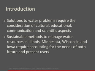 MSA PROFESSIONAL SERVICES, INC. | More ideas. Better Solutions.
Introduction
» Solutions to water problems require the
consideration of cultural, educational,
communication and scientific aspects
» Sustainable methods to manage water
resources in Illinois, Minnesota, Wisconsin and
Iowa require accounting for the needs of both
future and present users
 