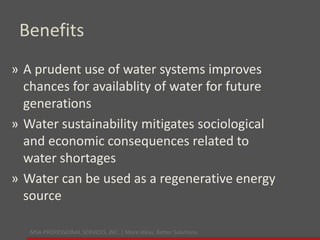 MSA PROFESSIONAL SERVICES, INC. | More ideas. Better Solutions.
Benefits
» A prudent use of water systems improves
chances for availablity of water for future
generations
» Water sustainability mitigates sociological
and economic consequences related to
water shortages
» Water can be used as a regenerative energy
source
 