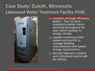 MSA PROFESSIONAL SERVICES, INC. | More ideas. Better Solutions.
» Installed ultrahigh efficiency
boilers. Two (2) were
installed to better match
demands throughout the
year, which equates to
energy savings.
» Update remaining HVAC
system and control to
manage building
environments with lowest
energy requirements.
» Remote telemetry control
and centralized control will
be utilized.
Case Study: Duluth, Minnesota
Lakewood Water Treatment Facility HVAC
 