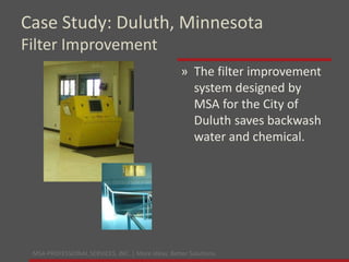 MSA PROFESSIONAL SERVICES, INC. | More ideas. Better Solutions.
» The filter improvement
system designed by
MSA for the City of
Duluth saves backwash
water and chemical.
Case Study: Duluth, Minnesota
Filter Improvement
 