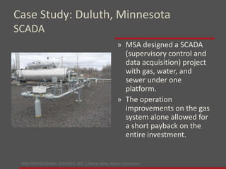MSA PROFESSIONAL SERVICES, INC. | More ideas. Better Solutions.
» MSA designed a SCADA
(supervisory control and
data acquisition) project
with gas, water, and
sewer under one
platform.
» The operation
improvements on the gas
system alone allowed for
a short payback on the
entire investment.
Case Study: Duluth, Minnesota
SCADA
 
