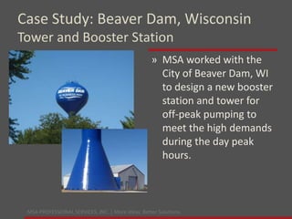 MSA PROFESSIONAL SERVICES, INC. | More ideas. Better Solutions.
» MSA worked with the
City of Beaver Dam, WI
to design a new booster
station and tower for
off-peak pumping to
meet the high demands
during the day peak
hours.
Case Study: Beaver Dam, Wisconsin
Tower and Booster Station
 
