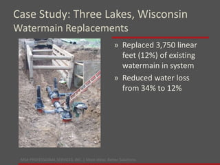 MSA PROFESSIONAL SERVICES, INC. | More ideas. Better Solutions.
» Replaced 3,750 linear
feet (12%) of existing
watermain in system
» Reduced water loss
from 34% to 12%
Case Study: Three Lakes, Wisconsin
Watermain Replacements
 